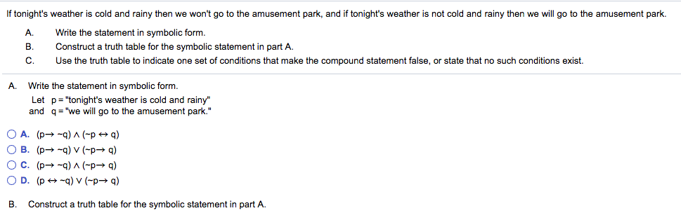 If tonights weather is cold and rainy then we wont go to the amusement park, and if tonights weather is not cold and rainy then we will go to the amusement park. A. Write the statement in symbolic form. B. Construct a truth table for the symbolic statement in part A. C. Use the truth table to indicate one set of conditions that make the compound statement false, or state that no such conditions exist. A. Write the statement in symbolic form Let p onights weather is cold and rain and q we will go to the amusement park. A. (po --q) A (-p q) O B. (p -q) v (-p- q) O C B. Construct a truth table for the symbolic statement in part A.