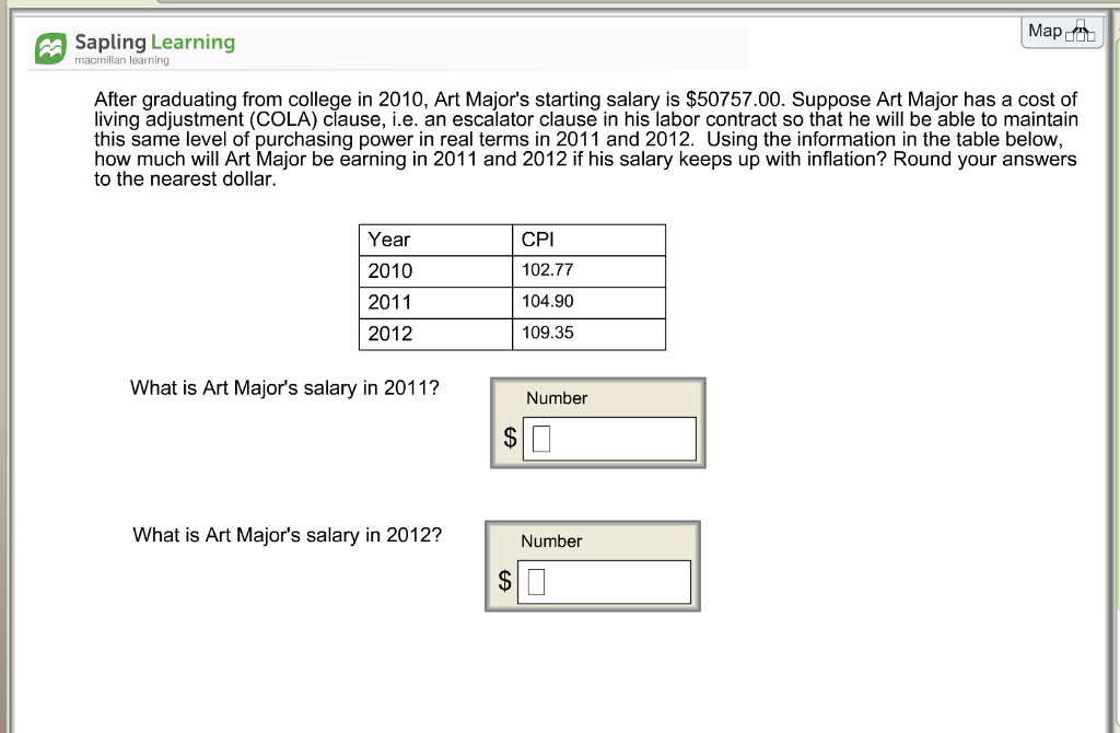 Map a Sapling Learning macmillan learning After graduating from college in 2010, Art Majors starting salary is $50757.00. Suppose Art Major has a cost of living adjustment (COLA) clause, i.e. an escalator clause in his labor contract so that he will be able to maintain this same level of purchasing power in real terms in 2011 and 2012. Using the information in the table below how much will Art Major be earning in 2011 and 2012 if his salary keeps up with inflation? Round your answers to the nearest dollar. Year 2010 2011 2012 CPI 102.77 104.90 109.35 What is Art Majors salary in 2011? Number What is Art Majors salary in 2012? Number