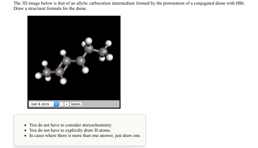 The 3d image below is that of an allylic carbocation intermediate formed by the protonation of a conjugated diene with hbr draw a structural formula for the diene. +labels you do not have to consider stereochemistry. you do not have to explicitly draw h atoms. in cases where there is more than one answer, just draw one.