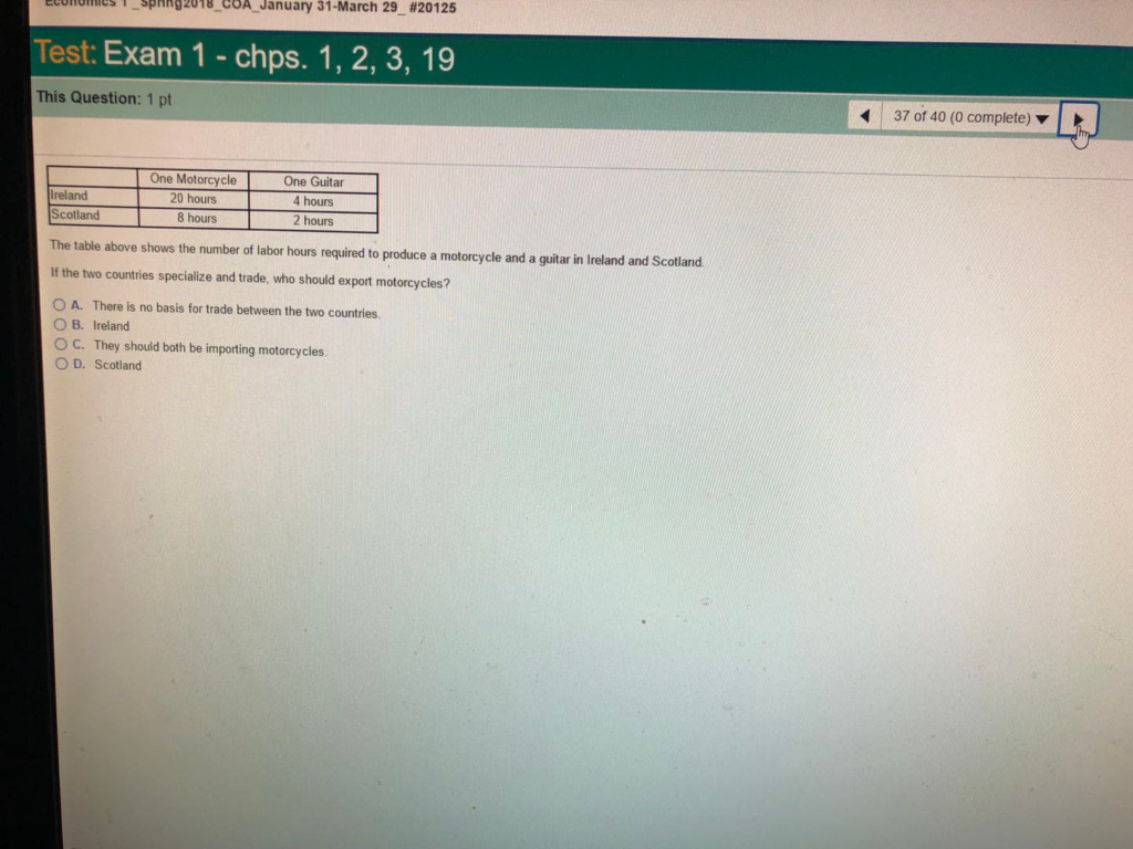 spnng2018-COA-January 31-March 29-#20125 economes Test: Exam 1chps. 1, 2, 3, 19 : This Question: 1 pt 37 of 40 (0 complete) ? Ireland Scotland One Motorcycle 20 hours 8 hours One Guitar 4 hours 2 hours The table above shows the number of labor hours required to produce a motorcycle and a guitar in Ireland and Scotland If the two countries specialize and trade, who should export motorcycles? A. There is no basis for trade between the two countries O B. Ireland ° C. They should both be importing motorcycles OD, Scotland