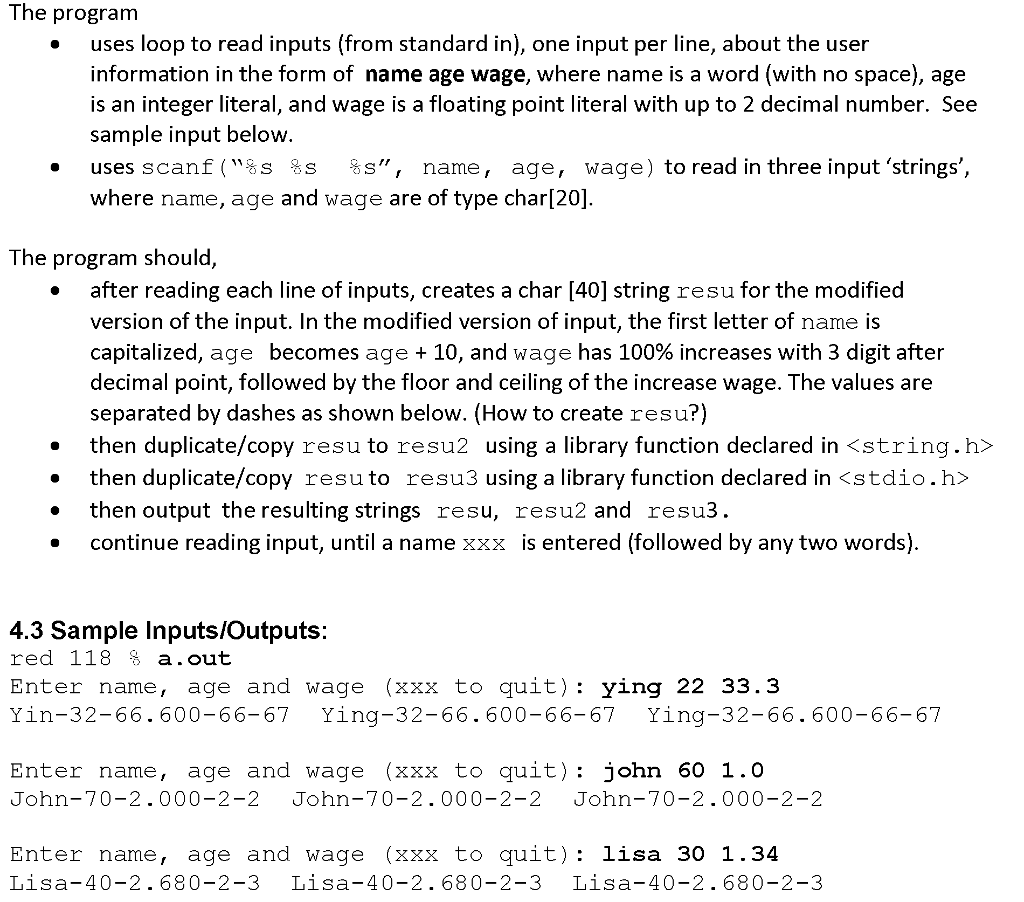 The program uses loop to read inputs (from standard in), one input per line, about the user information in the form of name age wage, where name is a word (with no space), age s an integer literal, and wage is a floating point literal with up to 2 decimal number. See sample input below uses scanf S s s name, age, wage) to read in three input strings where name, age and wage are of type charl201 The program should after reading each line of inputs, creates a char [40] string resu for the modified version of the input. In the modified version ofinput, the first letter of name is capitalized age becomes age 10, and wage has 100% increases with 3 digit after decimal point, followed by the floor and ceiling of the increase wage. The values are separated by dashes as shown below. How to create resu?) then duplicate/copy resu to resu2 using a library function declared in string.h then duplicate/copy resu to resu3 using a library function declared in <stdio.h then output the resulting strings resu resu2 and resu3 continue reading input, until a name xxx is entered (followed by any two words) 4.3 Sample inputs/outputs red 11 a out Enter ame age and wage (xxx to guit Ying 22 33.3 Yin-32-66. 600 66-67 Ying-32-66.600-66-67 Ying-32-66.600-66-67 Enter name age and wage (xxx to quit john 60 1. O John-70-2.000-2-2 John-70-2.000-2-2 John-7 0-2 -2 2.000-2 Enter name, age and wage (XXX to quit lisa 30 1.34 Lisa-4 0-2 68 0-2-3 Lisa -4 0-2 68 0-2-3 Lisa-4 0-2 68 0-2-3