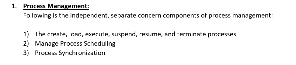 1. Process Management: Following is the independent, separate concern components of process management: 1) The create, load, execute, suspend, resume, and terminate processes 2) Manage Process Scheduling 3) Process Synchronization