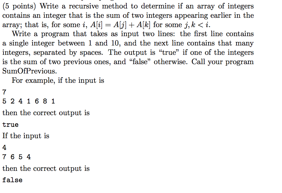 (5 points) Write a recursive method to determine if an array of integers contains an integer that is the sum of two integers appearing earlier in the array; that is, for some 2, . A = AGI + Aki for some j. K 〈 i. Write a program that takes as input two lines: the first line contains a single integer between 1 and 10, and the next line contains that many integers, separated by spaces. The output is true if one of the integers is the sum of two previous ones, and false otherwise. Call your progranm SumOfPrevious For example, if the input is 7 5 241 6 8 1 then the correct output is true If the input is 4 7 6 5 4 then the correct output is false
