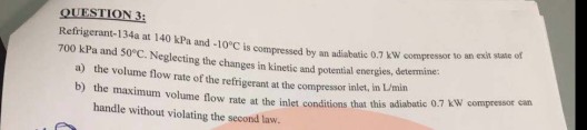 QUESTION 3: Refrigerant-134a at 140 kPa and -10°C is compressed by an adiabatic 0.7 kW compresot 700 kPa and so°C. Neglecting the changes in kinetic and potential energies, determine to an exit state of a) the volume flow rate of the refrigerant at the compressor inlet, b) the maximum volume flow rate at the inlet condit n Umin ions that this adiabatic 0.7 kW compressor can handle without violating the second law.