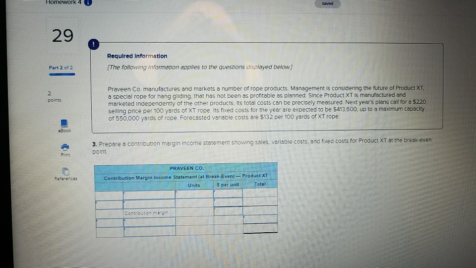 Homework 4 。 Saved 29 Required Information Part 2 of 2 The following Information applies to the questions displayed below.j Praveen Co. manufactures and markets a number of rope products. Management is considering the future of Product XT, a special rope for hang gliding, that has not been as profitable as planned. Since Product XT Is manufactured and marketed Independently of the other products, Its total costs can be precisely measured. Next years plans call for a $220 selling price per 100 yards of XT rope. Its fixed costs for the year are expected to be $413,600, up to a maximum capacity of 550.000 yards of rope. Forecasted variable costs are $132 per 100 yards of XT rope. 2 points 3. Prepare a contribution margin Income statement showing sales, variable costs, and fixed costs for Product XT at the break-even Prin: PRAVEEN CO Product XT otal References Contribution Margin Income Statement (at Break-Even) Units S per unit Conrbution margin