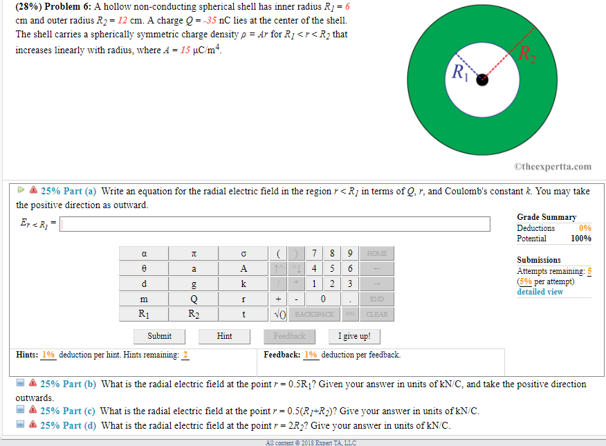 (28%) Problem 6: A hollow non-conducting spherical shell has inner radius R1-6 cm and outer radius R2 = 12 cm. A charge Q-35 nC lies at the center of the shell. The shell carries a spherically symmetric charge density ? = Ar for R R2 that increases linearly with radius, where 4 = 15 µC m4 ©theexpertta.com ?? 25% Part (a) Write an equation for the radial electric field in the region r<R1 in terms of Q. r, and Coulombs constant k. You may take the positive direction as outward Grade Summary Deductions Potential 0% 100% SubimissionS Attempts remaining: 5 % per attempt) detailed view Submit Hint I give up! Hints: 1 % deduction per hint. Hints remaining: 2 Feedback: 1% deduction per feedback. ? 25% Part (b) What is the radial electric field at the point r = 0.5R? Given your answer in units of kNC, and take the positive direction outwards -là 25% Part (c) What is the radial electric field at the point-0.5(RM2)? Give your answer in units of kNC 25% Part (d) What is the radial electric field at the point r-2R2? Give your answer in units of kNC