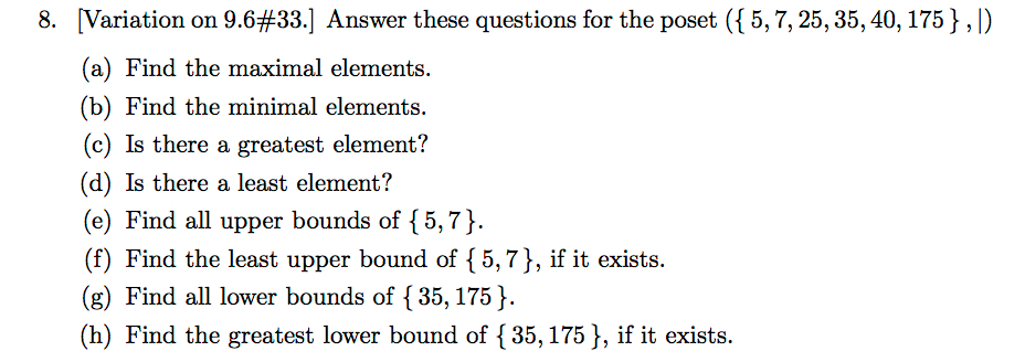 } , 1) Variation on 9.6433.] Answer these questions for the poset ({ 5, 7, 25, 35, 40, 175 (a) Find the maximal elements. (b) Find the minimal elements. (c) Is there a greatest element? (d) Is there a least element? (e) Find all upper bounds of {5,7) (f) Find the least upper bound of {5,7}, if it exists. (g) Find all lower bounds of 35, 175 (h) Find the greatest lower bound of {35, 175], if it exists. 8.