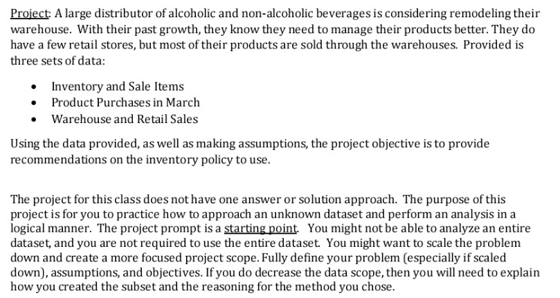 Proiect: A large distributor of alcoholic and non-alcoholic beverages is considering remodeling their warehouse. With their past growth, they know they need to manage their products better. They do have a few retail stores, but most of their products are sold through the warehouses. Provided is three sets of data: Inventory and Sale Items . Product Purchases in March Warehouse and Retail Sales Using the data provided, as well as making assumptions, the project objective is to provide recommendations on the inventory policy to use. purpose ot The project for this class does not have one answer 

<div class=