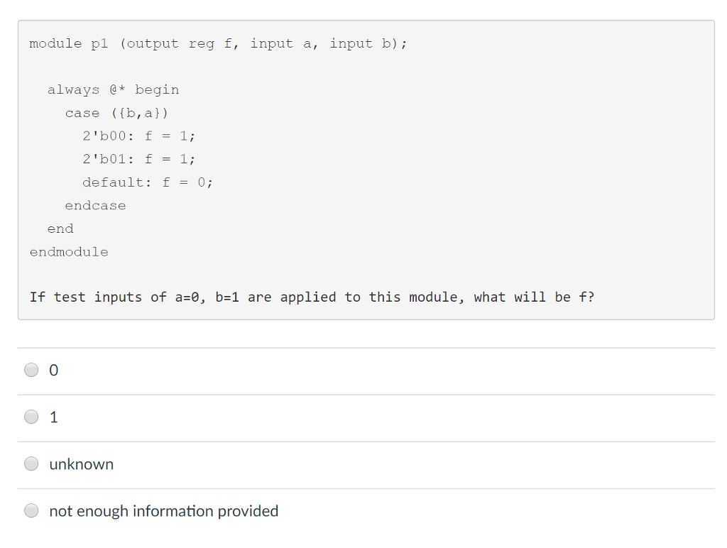 module pl (output reg f, input a, input b) always begin case ((b, a)) 2b00: f = 1; 21b01: f = 1; default: f = 0; endcase end endmodule If test inputs of a-0, b-1 are applied to this module, what will be f? 0 unknown not enough information provided