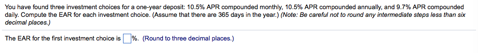 You have found three investment choices for a one-year deposit: 10.5% apr compounded monthly, 10.5% apr compounded annually, and 9.7% apr compounded daily. compute the ear for each investment choice. (assume that there are 365 days in the year.) (note: be careful not to round any intermediate steps less than six decimal places.) the ear for the first investment choice is (round to three decimal places.