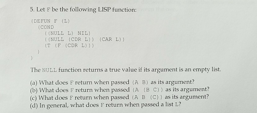 5. Let F be the following LISP function (DEFUN F (L) COND (NULL L) NIL) (NULL (CDR L)) (CAR L) ) T (F (CDR L))) The NULL function returns a true value if its argument is an empty list (a) What does F return when passed (A B) as its argument? (b) What does F return when passed (A (B C)) as its argument? (c) What does F return when passed (A B (C)) as its argument? (d) In general, what does F return when passed a list L?