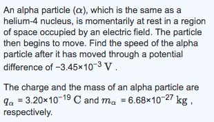 An alpha particle (a), which is the same as a helium-4 nucleus, is momentarily at rest in a region of space occupied by an electric field. The particle then begins to move. Find the speed of the alpha particle after it has moved through a potential difference of -3.45x10-3 V The charge and the mass of an alpha particle are ga 3.20x10 19 C and ma 6.68x10 27 kg, respectively.