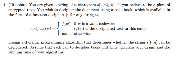 4. (10 points) You are given a string of n characters s[1..n], which you believe to be a piece of encrypted text. You wish to decipher the document using a code book, which is available in the form of a function decipher(-): for any string w, f(w) if w is a valid codeword (f (w) is the deciphered text in this case) decipher(w) = nul otherwise Design a dynamic programming algorithm that determines whether the string s[1..n] can be deciphered. Assume that each call to decipher takes unit time. Explain your design and the running time of your algorithm.