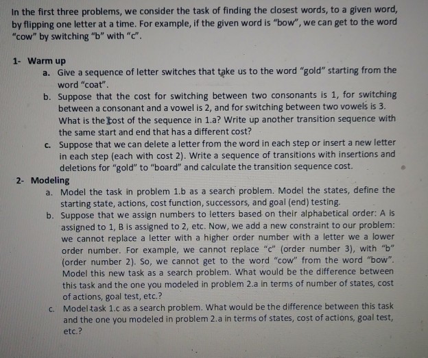 In the first three problems, we consider the task of finding the closest words, to a given word, by flipping one letter at a time. For example, if the given word is bow, we can get to the word cow by switching b with c 1- Warm up a. Give a sequence of letter switches that take us to the word gold starting from the word coat b. Suppose that the cost for switching between two consonants is 1, for switching between a consonant and a vowel is 2, and for switching between two vowels is 3. 

<div class=