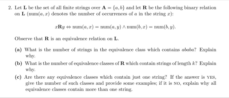 2. Let L be the set of all finite strings over A-{a, b} and let R be the following binary relation on L (num(a, x) denotes the number of occurrences of a in the string r r Ry num(a, r) = num( a, y) ^ num(h, z ) = num(b, y). Observe that R is an equivalence relation on L (a) What is the number of strings in the equivalence class which contains ababa? Explain (b) What is the number of equivalence classes of R which contain strings of length k? Explain (c) Are there any equivalence classes which contain just one string? If the answer is YES, why. why. give the number of such classes and provide some examples; if it is NO, explain why all equivalence classes contain more than one string.