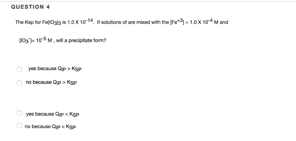 QUESTION 4 The Ksp for Fe(03)3 is 1.0 x 10-14. If solutions of are mixed with the [Fe+3-1.0x 104 M and 1031-10-5 M, will a precipitate form? yes because QIp > KSP no because QIp > Ksp yes because QIP < KSP no because QIP < KSP