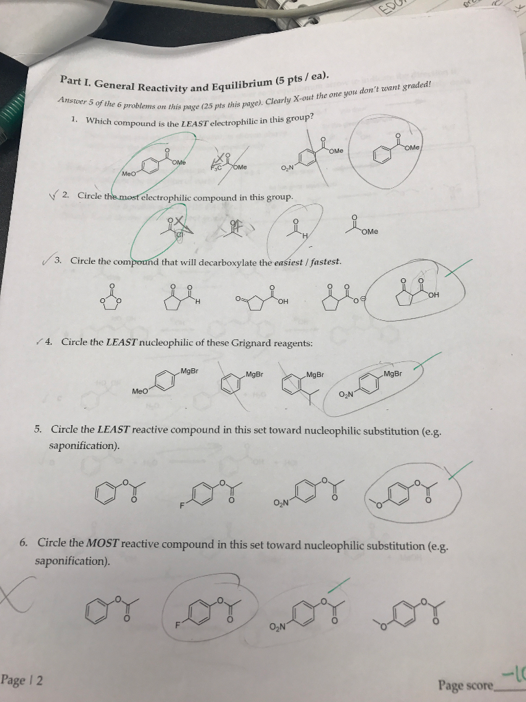 problems on this age (25 pts thiz page). Clearly X out the one you dont want gradedt compound is the LEAST electrophilic in this group? neral Reactivity and Equilibrium (5 pts / ea). Which 2. Circle the most electrophilic compound in this group. 3. Circle the compound that will decarboxylate the easiest / fastest. 4. Circle the LEAST nucleophilic of these Grignard reagents: MgBr MgBr MgBr MgBr MeO 5. Circle the LEAST reactive compound in this set toward nucleophilic substitution (e.g. saponification) Circle the MOST reactive compound in this set toward nucleophilic substitution (e.g saponification) 6. 02N Page I 2 Page score