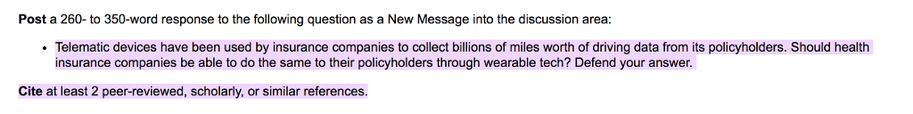 Post a 260- to 350-word response to the following question as a New Message into the discussion area Telematic devices have been used by insurance companies to collect billions of miles worth of driving data from its policyholders. Should health insurance companies be able to do the same to their policyholders through wearable tech? Defend your answer Cite at least 2 peer-reviewed, scholarly, or similar references.