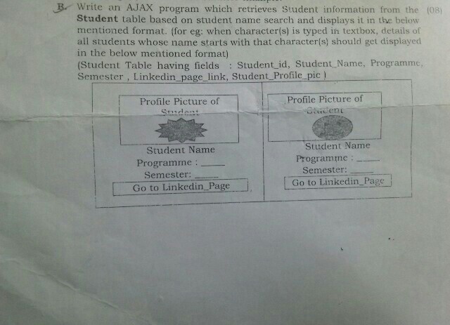 B Write an AJAX program which retrieves Student information from the (08) Student table based on student name search and displays it in the below mentioned format. (for eg: when character(s) is typed in textbox, details of all students whose name starts with that character(s) should get displayed in the below mentioned format) (Student Table having fields : Student id, Student Name, Programme, Semester, Linkedin page link, Student Profile_pic Profile Picture of Profile Picture of Student Name Student Name Programine: Programne: Semester Semester: Go to Linkedin Page Go to Linkedin Page