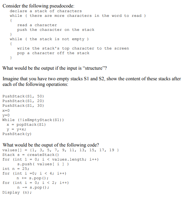 Consider the following pseudocode declare a stack of characters while there are more characters in the word to read) read a character push the character on the stack while the stack is not empty) write the stacks top character to the screen pop a character oft the stack What would be the output if the input is structure? Imagine that you have two empty stacks S1 and S2, show the content of these stacks after each of the following operations PushStack (S1, 50) PushStack (S1, 20) PushStack (S1, 30) x=0 y-0 While (!isEmptyStack (S1)) x = popStack (S1) PushStack (y) What would be the ouput of the following code? values [ ] = {1, 3, 5, 7, 9, 11, 13, 15, 17, Stack s = createStack() for (int 1 = 0; i < values . length; i++) 19 } s.push valuesi int n = 25; for (int i -0; i< 4: i++ ns.pop ) for (int i = 0; i < 2; i++) n-= s.pop ( ) ; Display (n);