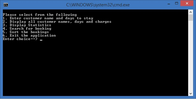 CWINDOWS system32\cmd.exe Please select from the following 1. Enter customer name and days to stay 2. Display all customer nanes, days and charges 3. Display Statistics 4. Search for booking Sort the bookings 6. Exit the application Enter choice--)-