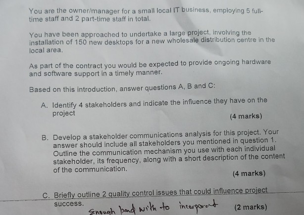 You are the owner/manager for a small local IT business, employing 5 full- time staff and 2 part-time staff in total. You have been approached to undertake a large project, involving the installation of 150 new desktops for a new wholesale distribution centre in the local area. As part of the contract you would be expected to provide ongoing hardware and software support in a timely manner. Based on this introduction, answer questions A, B and C: A. Identify 4 stakeholders and indicate the influence they have on the project 

<div class=