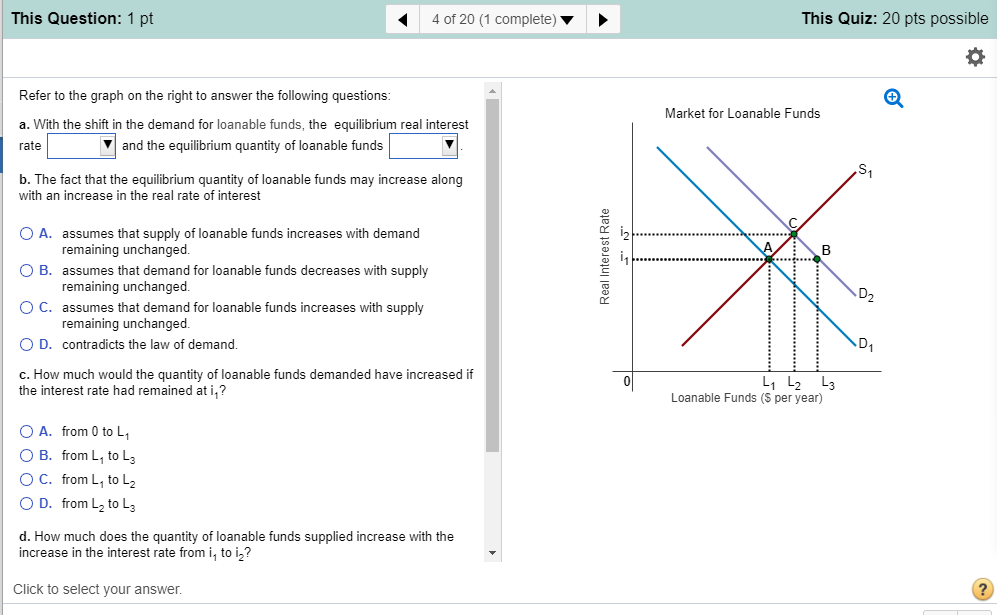 This Question: 1 pt 4 of 20 (1 complete) ? This Quiz: 20 pts possible Refer to the graph on the right to answer the following questions Market for Loanable Funds a. With the shift in the demand for loanable funds, the equilibrium real interest rate ? and the equilibrium quantity of loanable funds b. The fact that the equilibrium quantity of loanable funds may increase along with an increase in the real rate of interest C. 0 A. assumes that supply of loanable funds increases with demand O B. assumes that demand for loanable funds decreases with supply ( C. assumes that demand for loanable funds increases with supply 0 D. contradicts the law of demand c. How much would the quantity of loanable funds demanded have increased if remaining unchange remaining unchange remaining unchanged L1 L2 L3 the interest rate had remained at i.? Loanable Funds (S per year) O A. from 0 to L O B. from L1 to L3 O C. from L, to L 0 D. from L2 to L3 d. How much does the quantity of loanable funds supplied increase with the increase in the interest rate from i, to in? Click to select vour answer