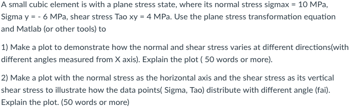 A small cubic element is with a plane stress state, where its normal stress sigmax 10 MPa, Sigma y 6 MPa, shear stress Tao xy 4 MPa. Use the plane stress transformation equation and Matlab (or other tools) to 1) Make a plot to demonstrate how the normal and shear stress varies at different directions(with different angles measured from X axis). Explain the plot (50 words or more) 2 Make a plot withthe normal stress as the horizontal axis and the shear stress as its vertical shear stress to illustrate how the data points( Sigma, Tao) distribute with different angle (fai Explain the plot. (50 words or more)