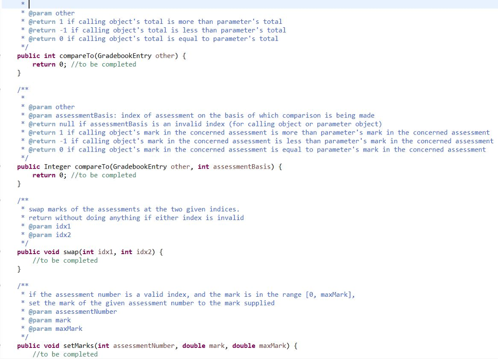 @param other * @return 1 if calling objects total is more than parameters total * @return -1 if calling objects total is less than parameters total @return 0 if calling objects total is equal to parameters total public int compareTo (GradebookEntry other) { return 0; //to be completed tx @param other @param assessmentBasis: index of assessment on the basis of which comparison is being made * @return null if assessmentBasis is an invalid index (for calling object or parameter object) * @return 1 if calling objects mark in the concerned assessment is more than parameters mark in the concerned assessment * @return -1 if calling objects mark in the concerned assessment is less than parameters mark in the concerned assessment * Oreturn 0 if calling objects mark in the concerned assessment is equal to parameters mark in the concerned assessment public Integer compareTo(GradebookEntry other, int assessmentBasis) f return 0; //to be completed swap marks of the assessments at the two given indices * return without doing anything if either index is invalid @param idx1 * @param idx2 public void swap (int idx1, int idx2) //to be completed E2 *if the assessment number is a valid index, and the mark is in the range [0, maxMark], * set the mark of the given assessment number to the mark supplied @param assessmentNumber @param mark * @param maxMark public void setMarks (int assessmentNumber, double mark, double maxMark) //to be completed