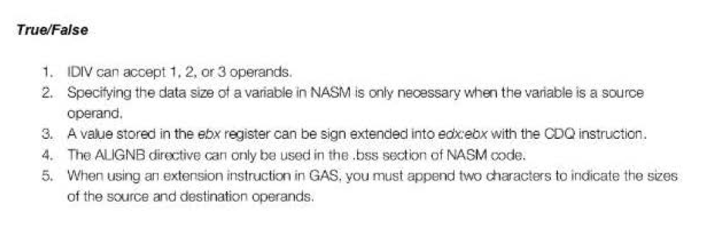 True/False 1. IDIV can accept 1, 2, or 3 operands. 2. Specifying the data size ot a variable in NASM is only neoessary when the variable is a source operand 3. A value stored in the ebx register can be sign extended into edxebx with the CDQ instruction. 4. The ALIGNB directive can only be used in the.bss section of NASM code. 5. When using an extension instruction in GAS, you must append two characters to indicate the sizes of the source and destination operands.