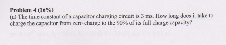Problem 4 (16%) (a) The time constant of a capacitor charging circuit is 3 ms. How long does it take to charge the capacitor from zero charge to the 90% of its full charge capacity?