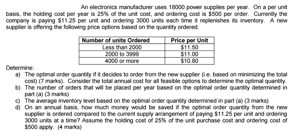 An electronics manufacturer uses 18000 power supplies per year. On a per unit basis, the holding cost per year is 25% of the unit cost, and ordering cost is $500 per order. Currently the company is paying $11.25 per unit and ordering 3000 units each time it replenishes its inventory. A new supplier is offering the following price options based on the quantity ordered. Number of units Ordered Less than 2000 2000 to 3999 4000 or more Price per Unit $11.50 $11.00 $10.80 Determine a) The optimal order quantity if it decides to order from the new supplier (i.e. based on minimizing the total b) The number of orders that will be placed per year based on the optimal order quantity determined in c) cost) (7 marks). Consider the total annual cost for all feasible options to determine the optimal quantity part (a) (3 marks) The average inventory level based on the optimal order quantity determined in part (a) (3 marks) d) On an annual basis, how much money would be saved if the optimal order quantity from the new supplier is ordered compared to the current supply arrangement of paying $11.25 per unit and ordering 3000 units at a time? Assume the holding cost of 25% of the unit purchase cost and ordering cost of $500 apply. (4 marks)