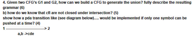 4. Given two CFGs G1 and G2, how can we build a CFG to generate the union? fully describe the resulting grammar (6) b) how do we know that cfl are not closed under intersection? (5) show how a pda transition like (see diagram below) would be implemented if only one symbol can be pushed at a time? (4)