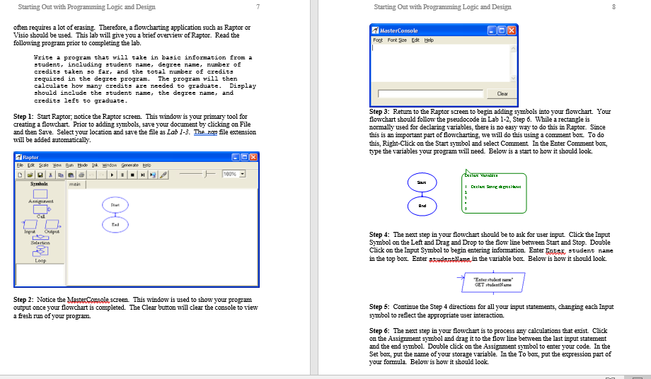 Starting Out with Programming Logic and Design Starting Out with Programming Logic and Design often requires a lot of erasing. Therefore, a flowcharting application such as Raptor or Visio should be used. This lab will give you a following program prior to completing the lab. MasterConsole I brief overview of Raptor. Read the Foot Font ive Edk Heb Vrite a program that will take in basic information from i tudent, including student name , degree name , number of credits taten so far and the total nunber of credits required in the degree program calculate how many credits are needed to graduate. Display should include the student nane, the degree namer and credits left to graduate The program rill then Step 1: Start Raptor, notice the Raptor screen. This window is your primary tool for creating a flowchart. Prior to adding symbols, save your document by clicking on Flle and then Save. Select your location and save the file as Lab 1.3·The mn file extension will be added automatically Step 3: Returm to the Raptor screen to begin adding symbols into your flowchart. Your lowchart should follow the pseudocode in Lab 1-2, Step 6. While a rectangle is normally used for declaring variables, there is no easy way to do this in Raptor. Since this is an important part of flowcharting, twe will do this using a comment box. To do this, Right-Click on the Start symbol and select Comment In the Enter Comment box, type the variables your program will need. Below is a start to how it should look. 되 Raptor 100% Step 4: The next step in your flowchart should be to ask for user input Click the Input Symbol on the Left and Drag and Drop to the floline between Start and Stop. Double Click on the Input Symbol to begin entering information. Enter E RES student name in the top box. Enterstudantlam in the variable box. Below is how it should look. Ender studest new Step 2: Notice the MasteConseescreen This window is used to show your program output once your flowchart is completed. The Clear button will clear the console to view a fresh run of your program Step 5: Continue the Step 4 directions for all your input statements, changing each Input symbol to refilect the appropriate user interaction. Step 6: The next step in your flowchart is to process ay calculations that exist. Click on the Assignment symbol and drag it to the flow line between the last input statement and the end symbol. Double click on the Assignment symbol to enter your code. In the Set box, put the name of your storage variable. In the To box, put the expression part of your fomula. Below is how it shoald look