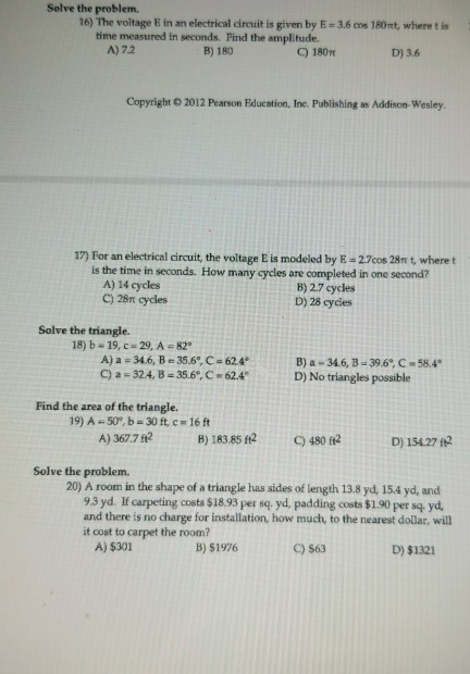 Selve the problem. 16) The voltage E in an electrical cireuit is given by E 3.6 cos 180nt, where t is time measured in seconds. Find the amplitude. A) 7.2 B) 180 C) 180p D) 3.6 Copyright 2012 Pearson Fducntion, Inc. Publishing as Addison-Wesley. 17) For an electrical circuit, the voltage E is modeled by E-2.7cos 28n t, where t is the time in seconds. How many cycles are completed in one second? A) 14 cycles C) 28Tt cydles B) 2.7 cycles D) 28 cycles Solve the triangle. 18) b-19, c 29, A 82 A) a = 34.6, B = 35.60, c = 62.4. C) a-324, B = 35.6, C-62.4 B) a-346, B-39.6, C- 58.4 D) No triangles possible Find the area of the triangle. 19) A-50, b = 30 ft, c#16 ft A) 367.7 t2 B) 183.85 f2 C) 480 ft2 D) 15427 f2 Solve the problem. 20) A room in the shape of a triangle has sides of length 13.8 yd, 15.4 yd, and 9.3 yd. If carpeting costs $18.93 per sq. yd, padding costs $1.90 per sq yd and there is no charge for installation, how much, to the nearest dolar, will it cost to carpet the room? A) $301 B) $1976 C) $63 D) $1321