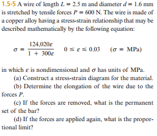 1.5-5 A wire of length L 2.5 m and diameter d 1.6 mm is stretched by tensile forces P 600 N. The wire is made of acopper alloy having a stress-strain relationship that may be described mathematically by the following equation: 124,020E 0 SES 0.03 (or MPa) 1 300E in which E is nondimensional and o has units of MPa. (a) Construct a stress-strain diagram for the material. (b) Determine the elongation of the wire due to the forces P (c) If the forces are removed, what is the permanent set of the bar? (d) If the forces are applied again, what is the propor- tional limit?