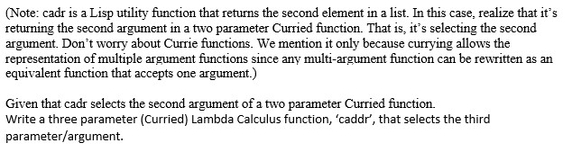 (Note: cadr is a Lisp utility function that returns the second element in a list. In this case, realize that its returning the second argument in a two parameter Curried function. That is, its selecting the second argument. Dont worry about Currie functions. We mention it only because currying allows the representation of multiple argument functions since any multi-argument function can be rewritten as an equivalent function that accepts one argument.) Given that cadr selects the second argument of a two parameter Curried function. write a three parameter (curried) Lambda calculus function caddr, that selects the third parameter/argument