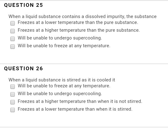 QUESTION 25 When a liquid substance contains a dissolved impurity, the substance Freezes at a lower temperature than the pure substance. Freazes at a higher temperature than the pure substance Will be unable to undergo supercooling Will be unable to freeze at any temperature QUESTION 26 When a liquid substance is stirred as it is cooled it will be unable to freeze at any temperature. will be unable to undergo supercooling. Freezes at a higher temperature than when it is not stirred Freezes at a lower temperature than when it is stirred.