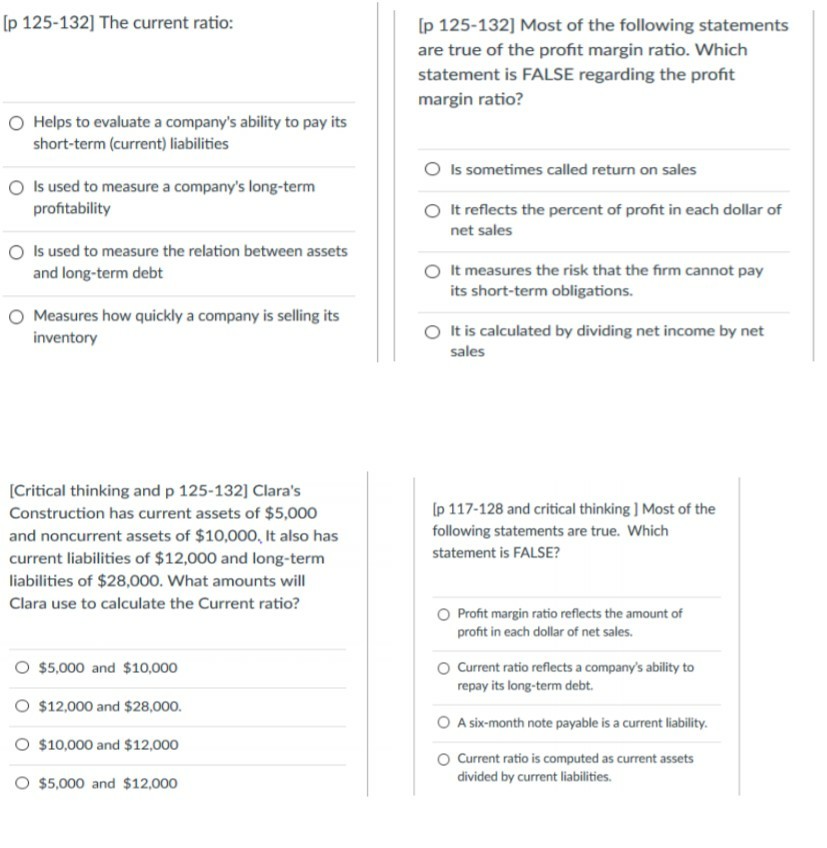 [p 125-132] The current ratio: Ip 125-132] Most of the following statements are true of the profit margin ratio. Which statement is FALSE regarding the profit margin ratio? O Helps to evaluate a companys ability to pay its short-term (current) liabilities Is sometimes called return on sales Is used to measure a companys long-term profitability O It reflects the percent of profit in each dollar of net sales d Is used to measure the relation between assets and long-term debt O It measures the risk that the firm cannot pay its short-term obligations. O Measures how quickly a company is selling its It is calculated by dividing net income by net sales inventory Critical thinking and p 125-132] Claras Construction has current assets of $5,000 and noncurrent assets of $10,000, It also has current liabilities of $12,000 and long-term liabilities of $28,000. What amounts will Clara use to calculate the Current ratio? p 117-128 and critical thinking ] Most of the following statements are true. Which statement is FALSE? O Profit margin ratio reflects the amount of profit in each dollar of net sales. O $5,000 and $10,000 O $12,000 and $28,000. O $10,000 and $12,000 O $5,000 and $12,000 Current ratio reflects a companys ability to repay its long-term debt A six-month note payable is a current liability O Current ratio is computed as current assets divided by current liabilities.