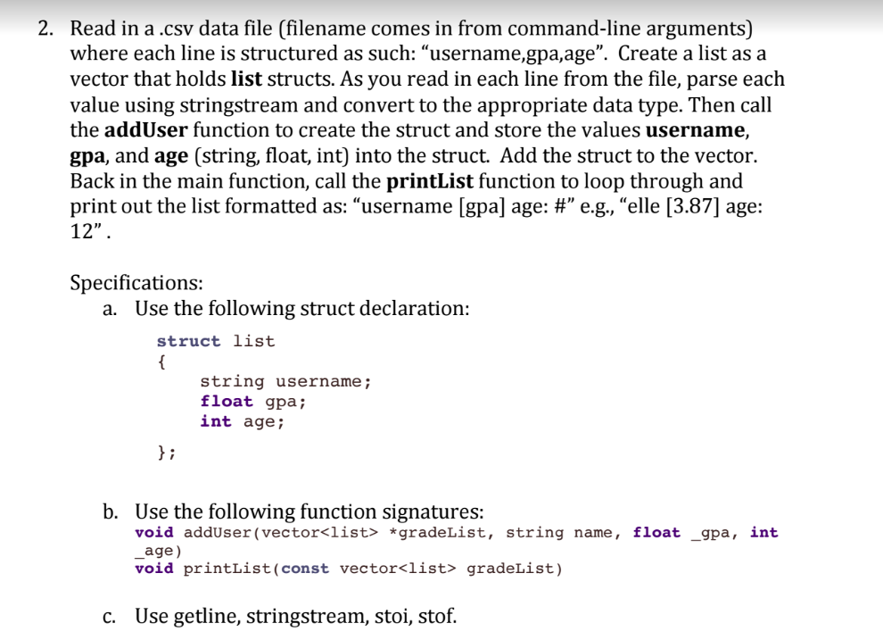 2. Read in a .csv data file (filename comes in from command-line arguments) where each line is structured as such: username,gpa,age. Create a list as a vector that holds list structs. As you read in each line from the file, parse each value using stringstream and convert to the appropriate data type. Then call the addUser function to create the struct and store the values username, gpa, and age (string, float, int) into the struct. Add the struct to the vector. Back in the main function, call the printList function to loop through and print out the list formatted as: username [gpa] age: # e.g., elle [3.87] age: 12 Specifications: a. Use the following struct declaration: struct list string username; float gpa; int age; b. Use the following function signatures: void adduser (vector<list> *gradeList, string name, float _gpa, int age) void printList (const vectorclist> gradeList) c. Use getline, stringstream, stoi, stof.