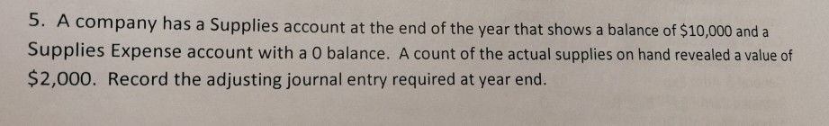 5. A company has a Supplies account at the end of the year that shows a balance of $10,000 and a Supplies Expense account with a 0 balance. A count of the actual supplies on hand revealed a value of $2,000. Record the adjusting journal entry required at year end.