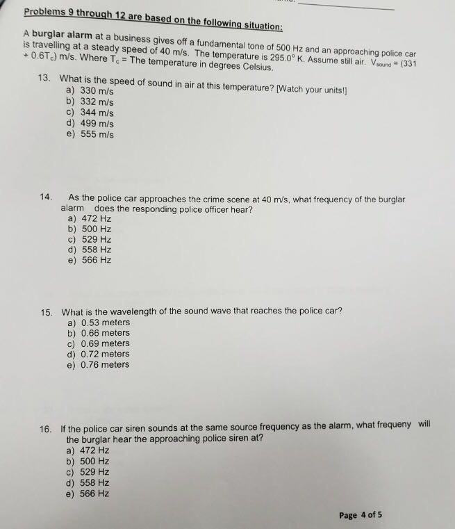 Problems 9 through 12 are based on the following situation: A burglar alarm at a business gives off a fundamental tone of 500 Hz and an approaching police car is travelling at a steady speed of 40 m/s. The temperature is 295.0° K. Assume still air. Vsoud (331 + 0.6Tc) m/s. Where Te The temperature in degrees Celsius. 13. What is the speed of sound in air at this temperature? [Watch your units!] a) 330 m/s b) 332 m/s c) 344 m/s d) 499 m/s e) 555 m/s 14. As the police car approaches the crime scene 

<div class=