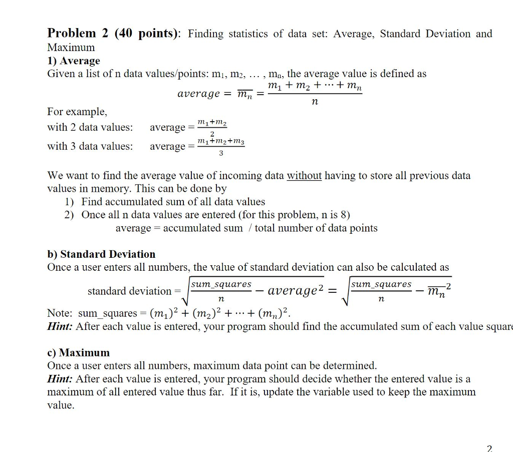 Problem 2 (40 points): Finding statistics of data set: Average, Standard Deviation and Maximum 1) Average Given a list of n data values/points: mi, m2, , mn, the average value is defined as average= mn- For example with 2 data values: with 3 data values: average = m1+m2 2 m1+m2 +m3 average- 3 We want to find the average value of incoming data without having to store all previous data values in memory. This can be done by 1) Find accumulated sum of all data values 2) Once all n data values are entered (for this problem, n is 8) average- accumulated sum / total number of data points b) Standard Deviation Once a user enters all numbers, the value of standard deviation can also be calculated as sum_squares sum_squares -2 standard deviation average2- Note: sum-squares = (ml) 2 + (m2) 2 + + (mn) 2 Hint: After each value is entered, your program should find the accumulated sum of each value square c) Maximum Once a user enters all numbers, maximum data point can be determined Hint: After each value is entered, your program should decide whether the entered value is a maximum of all entered value thus far. If it is, update the variable used to keep the maximum value