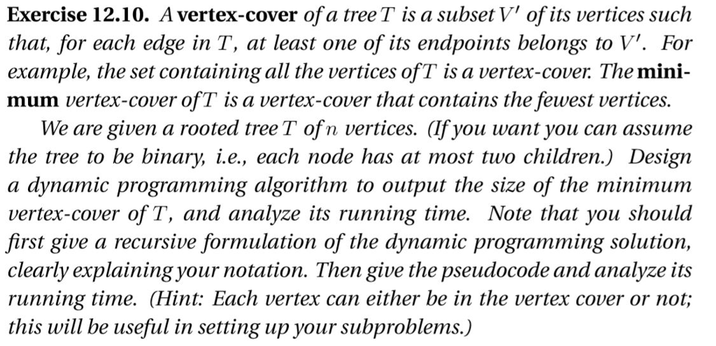 Exercise 12.10. A vertex-cover ofa tree T is a subset V ofits vertices such that, for each edge in T, at least one of its endpoints belongs to V. For example, the set containing all the vertices ofT is a vertex-cover. The mini- mum vertex-cover ofT is a vertex-cover that contains the fewest vertices We are given a rooted tree T ofn vertices. (Ifyou want you can assume the tree to be binary, ie, each node has at most two children.) Design a dynamic programming algorithm to output the size of the minimum vertex-cover of T, and analyze its running time. Note that you should first give a recursive formulation of the dynamic programming solution, clearly explaining your notation. Then give the pseudocode and analyze its running time. (Hint: Each vertex can either be in the vertex cover or not; this will be useful in setting up your subproblems.,)