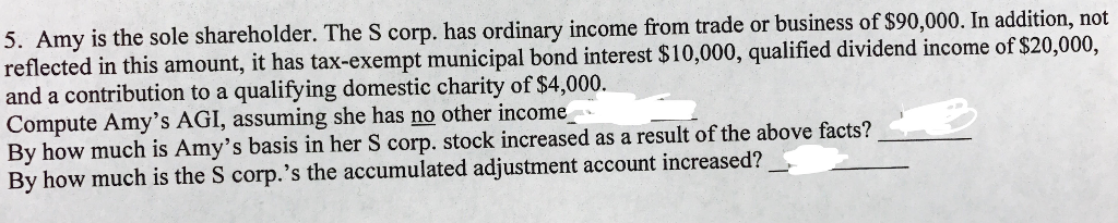 my is the so le shareholder. The S corp. has ordinary income from trade or business of $90,000. In addition, not d in this amount, it has tax-exempt municipal bond interest $10,000, qualified dividend income of $20,000, 5. A reflecte and a contribution to a qualifying domestic charity of $4,000. Compute Amys AGI, assuming she has no other income By how much is Amys basis in her S corp. stock increased as a result of the above facts? By how much is the S corp.s the accumulated adjustment account increased?