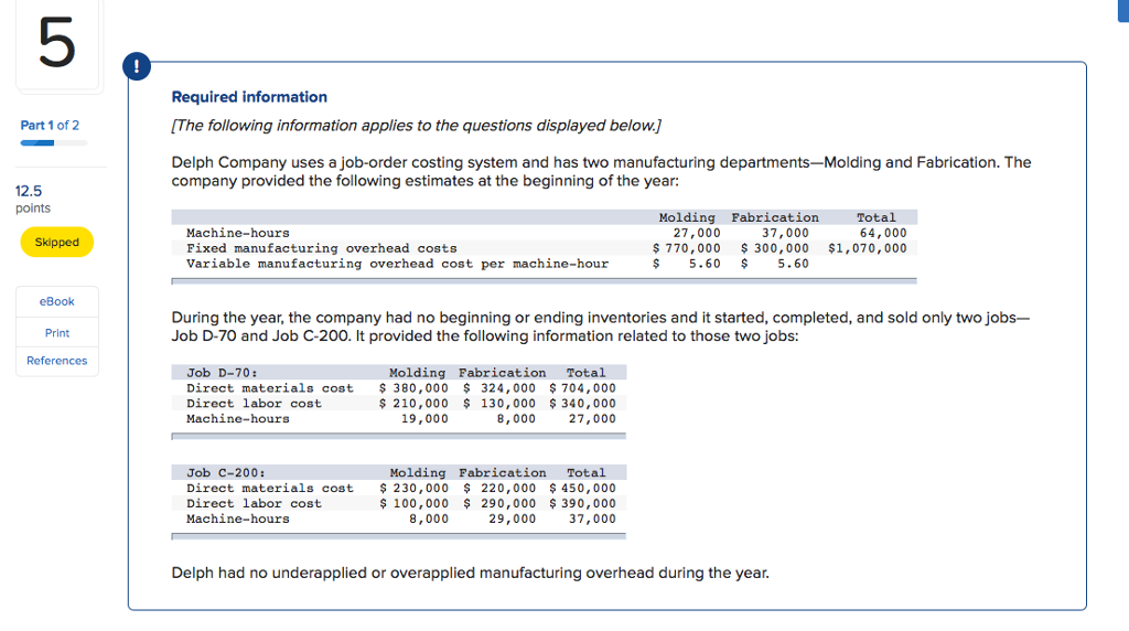 5 Required information [The following information applies to the questions displayed below.J Delph Company uses a job-order costing system and has two manufacturing departments-Molding and Fabrication. The Part 1 of 2 company provided the following estimates at the beginning of the year: 12.5 points Molding Fabrication Total 64,000 Machine-hours Fixed manufacturing overhead costs Variable manufacturing overhead cost per machine-hour 27,000 37,000 Skipped $ 770,000 300,000 $1,070,000 $5.60 5.60 eBook During the year, the company had no beginning or ending inventories and it started, completed, and sold only two jobs- Job D-70 and Job C-200. It provided the following information related to those two jobs: Print References Job D-70: Direct materials cost Direct labor cost Machine-hours Molding Fabrication Total 380,000 324,000 $ 704,000 210,000 130,000 340,000 27,000 19,000 8,000 Job C-200: Direct materials cost 230,000 Direct labor cost Machine-hours Molding FabricationTotal $ 100,000 8,000 220,000 450,000 290,000 390,000 29,000 37,000 Delph had no underapplied or overapplied manufacturing overhead during the year.