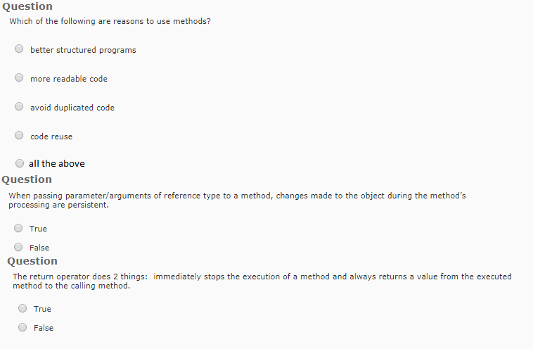 Question Which of the following are reasons to use methods? O better structured programs O more readable code O avoid duplicated code O code reuse all the above Question When passing parameter/arguments of reference type to a method, changes made to the object during the methods processing are persistent. O True False Question The return operator does 2 things: immediately stops the execution of a method and always returns a value from the executed method to the calling method. O True O False