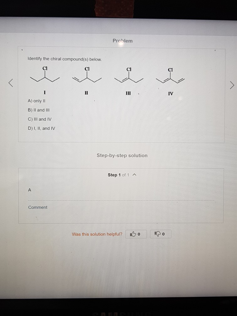 Problem Identify the chiral compound(s) below Cl Cl Cl Cl IV A) only II B) Il and IlI C) IlII and IV D) I, II, and IV Step-by-step solution Step 1 of 1A Comment Was this solution helpful? o