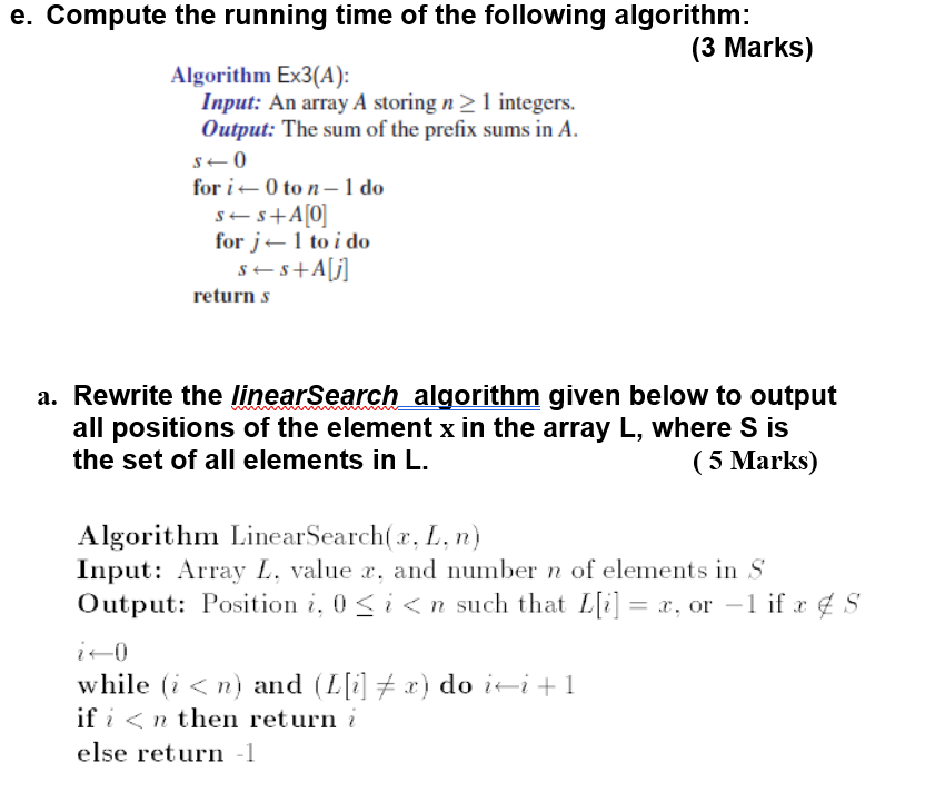 e. Compute the running time of the following algorithm: (3 Marks) Algorithm Ex3(A): Input: An array A storing n1 integers. Output: The sum of the prefix sums in A. for i ? 0 to n-Ido for j? 1 to i do return s a. Rewrite the linearSearch algorithm given below to output all positions of the element x in the array L, where S is the set of all elements in L. (5 Marks) Algorithm LinearSearch(x, L, n) Input: Array L. value . and number n of elements in S Output: Position i. 0-i < n such that L[i] = x. or-1 if.r ¢ S [i]??r) do i?i + 1 while (i< n) and (I ifi<nthen return i else return1