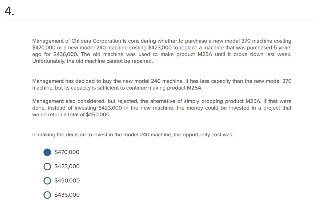 4 Management of Childers Corporation is considering whether to purchase a new model 370 machine costing $470,000 or a new model 240 machine costing $423,000 to replace a machine that was purchased 5 years ago for $436,000. The old machine was used to make product M25A until it broke down last week Unfortunately, the old machine cannot be repaired. Management has decided to buy the new model 240 machine. It has less capacity than the new model 370 machine, but its capacity is sufficient to continue making product M25A. Management also considered, but rejected, the alternative of simply dropping product M25A. If that were done, instead of investing $423,000 in the new machine, the money could be invested in a project that would return a total of $450,000. In making the decision to invest in the model 240 machine, the opportunity cost was $470,000 O $423,000 O $450,000o O $436,000